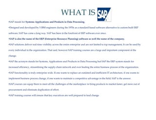 WHAT IS
•SAP stands for Systems Applications and Products in Data Processing.

•Designed and developed by 5 IBM engineers during the 1970s as a standard based software alternative to custom built ERP

software, SAP has come a long way. SAP has been in the forefront of ERP software ever since.

•SAP is also the name of the ERP (Enterprise Resource Planning) software as well the name of the company.

•SAP solutions deliver real-time visibility across the entire enterprise and are not limited to top management, It can be used by

every individual in the organization. That said, however SAP training courses are a large and important component of the

change.

•SAP the acronym stands for Systems, Applications and Products in Data Processing but SAP the ERP system stands for
 SAP

increased efficiency, streamlining the supply-chain network and over healing the entire business process of the organization.

•SAP functionality is truly enterprise wide. If one wants to replace an outdated and inefficient IT architecture, if one wants to

implement business process change, if one wants to maintain a competitive advantage in the field, SAP is the answer.

•SAP courses can equip them to meet all the challenges of the marketplace: to bring products to market faster, get more out of

procurement and eliminate duplication of effort.

•SAP training courses will ensure that key executives are well prepared to lead change.
 