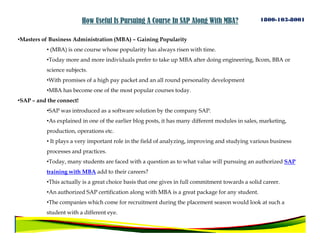 How Useful Is Pursuing A Course In SAP Along With MBA?                 1800-103-8001


•Masters of Business Administration (MBA) – Gaining Popularity
          • (MBA) is one course whose popularity has always risen with time.
          •Today more and more individuals prefer to take up MBA after doing engineering, Bcom, BBA or
          science subjects.
          •With promises of a high pay packet and an all round personality development
          •MBA has become one of the most popular courses today.
•SAP – and the connect!
          •SAP was introduced as a software solution by the company SAP.
          •As explained in one of the earlier blog posts, it has many different modules in sales, marketing,
          production, operations etc.
          • It plays a very important role in the field of analyzing, improving and studying various business
          processes and practices.
          •Today, many students are faced with a question as to what value will pursuing an authorized SAP
          training with MBA add to their careers?
          •This actually is a great choice basis that one gives in full commitment towards a solid career.
          •An authorized SAP certification along with MBA is a great package for any student.
          •The companies which come for recruitment during the placement season would look at such a
          student with a different eye.
 
