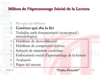 Millora de l’Aprenentatge Inicial de la Lectura


    1. Per què cal millorar
    2. Conèixer què diu la llei
    3. Treballar amb fonamentació (conceptual i
       metodològica)
    4. Habilitats de descodificació
    5. Habilitats de comprensió lectora
    6. Selecció de materials i activitats
    7. Enfocament social d’aprenentatge de la lectura
    8. Avaluació
    9. Paper del mestre
09/05/12                          “Línia d’escola”      10
 