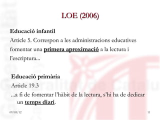 LOE (2006)
Educació infantil
Article 5. Correspon a les administracions educatives
fomentar una primera aproximació a la lectura i
l’escriptura...

Educació primària
Article 19.3
...a fi de fomentar l’hàbit de la lectura, s’hi ha de dedicar
    un temps diari.
09/05/12                                                        11
 