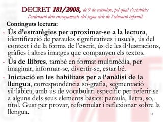 DECRET 181/2008, de 9 de setembre, pel qual s’estableix
          l’ordenació dels ensenyaments del segon cicle de l’educació infantil.
 Continguts lectura:
. Ús d’estratègies per aproximar-se a la lectura,
  identificació de paraules significatives i usuals, ús del
  context i de la forma de l’escrit, ús de les il·lustracions,
  gràfics i altres imatges que companyen els textos.
. Ús de llibres, també en format multimèdia, per
  imaginar, informar-se, divertir-se, estar bé.
. Iniciació en les habilitats per a l’anàlisi de la
  llengua, correspondència so-grafia, segmentació
  sil·làbica, amb ús de vocabulari específic per referir-se
  a alguns dels seus elements bàsics: paraula, lletra, so,
  títol. Gust per provar, reformular i reflexionar sobre la
  llengua.
   05/09/12                                               12
 