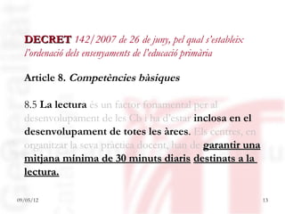 DECRET 142/2007 de 26 de juny, pel qual s’estableix
  l’ordenació dels ensenyaments de l’educació primària

  Article 8. Competències bàsiques

  8.5 La lectura és un factor fonamental per al
  desenvolupament de les Cb i ha d’estar inclosa en el
  desenvolupament de totes les àrees. Els centres, en
  organitzar la seva pràctica docent, han de garantir una
  mitjana mínima de 30 minuts diaris destinats a la
  lectura.

09/05/12                                                    13
 