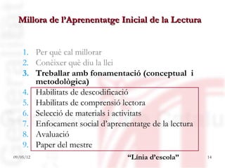 Millora de l’Aprenentatge Inicial de la Lectura


    1. Per què cal millorar
    2. Conèixer què diu la llei
    3. Treballar amb fonamentació (conceptual i
       metodològica)
    4. Habilitats de descodificació
    5. Habilitats de comprensió lectora
    6. Selecció de materials i activitats
    7. Enfocament social d’aprenentatge de la lectura
    8. Avaluació
    9. Paper del mestre
09/05/12                          “Línia d’escola”      14
 