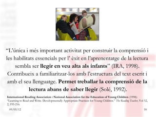 “L’única i més important activitat per construir la comprensió i
les habilitats essencials per l’ èxit en l’aprenentatge de la lectura
    sembla ser llegir en veu alta als infants” (IRA, 1998).
 Contribueix a familiaritzar-los amb l’estructura del text escrit i
 amb el seu llenguatge. Permet treballar la comprensió de la
           lectura abans de saber llegir (Solé, 1992).
International Reading Association i National Association for the Education of Young Children (1998):
“Learning to Read and Write. Developmentally Appropriate Practices for Young Children.” The Reading Teacher, Vol 52,
2, 193-216.
 09/05/12                                                                                                       18
 