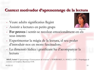 Context motivador d’aprenentatge de la lectura

. Veure adults significatius llegint
. Assistir a lectures en petits grups
                                                    Isabel Solé
. Fer proves i sentir-se recolzat emocionalment en els
  seus intents
. Experimentar la màgia de la lectura, el seu poder
  d’introduir-nos en mons fascinadors.
. La dimensió lúdica i gratificant ha d’acompanyar la
  lectura
SOLÉ, Isabel:“L’aprenentatge i l’ensenyament de la lectura” a TEBEROSKY, A. i SOLÉ, I. (1997): Psicopedagogia de
la lectura i de l’escriptura. Barcelona: UOC

09/05/12                                                                                                    19
 