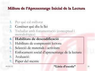 Millora de l’Aprenentatge Inicial de la Lectura


    1. Per què cal millorar
    2. Conèixer què diu la llei
    3. Treballar amb fonamentació (conceptual i
       metodològica)
    4. Habilitats de descodificació
    5. Habilitats de comprensió lectora
    6. Selecció de materials i activitats
    7. Enfocament social d’aprenentatge de la lectura
    8. Avaluació
    9. Paper del mestre
09/05/12                          “Línia d’escola”      20
 