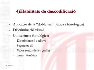 4)Habilitats de descodificació

  . Aplicació de la “doble via” (lèxica i fonològica)
  . Discriminació visual
  . Consciència fonològica:
           .   Discriminació auditiva
           .   Segmentació
           .   Valor sonor de les grafies
           .   Síntesi fonètica

09/05/12                                                21
 