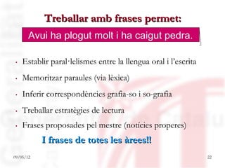 Treballar amb frases permet:
       Avui ha plogut molt i ha caigut pedra.

. Establir paral·lelismes entre la llengua oral i l’escrita
. Memoritzar paraules (via lèxica)
. Inferir correspondències grafia-so i so-grafia
. Treballar estratègies de lectura
. Frases proposades pel mestre (notícies properes)
           I frases de totes les àrees!!
09/05/12                                                      22
 