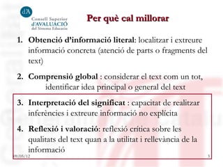 Per què cal millorar

 1. Obtenció d’informació literal: localitzar i extreure
    informació concreta (atenció de parts o fragments del
    text)
 2. Comprensió global : considerar el text com un tot,
       identificar idea principal o general del text
 3. Interpretació del significat : capacitat de realitzar
    inferències i extreure informació no explícita
 4. Reflexió i valoració: reflexió crítica sobre les
    qualitats del text quan a la utilitat i rellevància de la
    informació
09/05/12                                                        3
 
