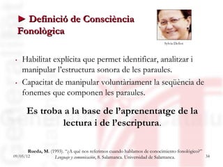 ► Definició de Consciència
 Fonològica
                                                                        Sylvia Defior



. Habilitat explícita que permet identificar, analitzar i
  manipular l’estructura sonora de les paraules.
. Capacitat de manipular voluntàriament la seqüència de
  fonemes que componen les paraules.

      Es troba a la base de l’aprenentatge de la
              lectura i de l’escriptura.

       Rueda, M. (1993). “¿A qué nos referimos cuando hablamos de conocimiento fonológico?”
09/05/12           Lenguaje y comunicación, 8. Salamanca. Universidad de Salamanca.         34
 