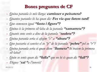 Bones preguntes de CF
. Quina paraula és més llarga: carnisser o peixatera?
. Quantes paraules hi ha quan dic: Fes via que farem tard!
. Que comencen igual “fusta i figura”?
. Quina és la primera síl·laba de la paraula “samarreta”?
. Quants sons sents a dins de la paraula “tauleta”?
. Quina paraula seria si afegim “s” a “altura”?
. Que passaria si canvies el so “p” de la paraula “pebre” pel so “r”?
. Quina paraula seria si quan diem “llumeta” hi traiem la primera
  síl·laba?
. Quin so sents quan dic “fulla” que no hi és quan dic “full”?
. Digues “sal “a l’inrevés!
09/05/12                                                        38
 