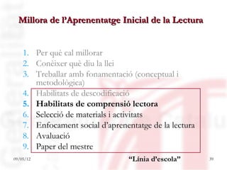 Millora de l’Aprenentatge Inicial de la Lectura


    1. Per què cal millorar
    2. Conèixer què diu la llei
    3. Treballar amb fonamentació (conceptual i
       metodològica)
    4. Habilitats de descodificació
    5. Habilitats de comprensió lectora
    6. Selecció de materials i activitats
    7. Enfocament social d’aprenentatge de la lectura
    8. Avaluació
    9. Paper del mestre
09/05/12                          “Línia d’escola”      39
 