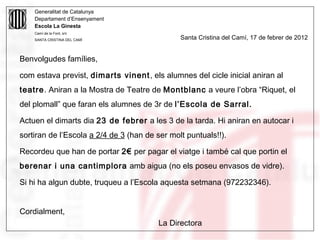Generalitat de Catalunya
     Departament d’Ensenyament
     Escola La Ginesta
     Camí de la Font, s/n
     SANTA CRISTINA DEL CAMÍ                   Santa Cristina del Camí, 17 de febrer de 2012


Benvolgudes famílies,

com estava previst, dimarts vinent , els alumnes del cicle inicial aniran al
teatre. Aniran a la Mostra de Teatre de Montblanc a veure l’obra “Riquet, el
del plomall” que faran els alumnes de 3r de l’Escola de Sarral.

Actuen el dimarts dia 23 de febrer a les 3 de la tarda. Hi aniran en autocar i
sortiran de l’Escola a 2/4 de 3 (han de ser molt puntuals!!).

Recordeu que han de portar 2€ per pagar el viatge i també cal que portin el
berenar i una cantimplora amb aigua (no els poseu envasos de vidre).

Si hi ha algun dubte, truqueu a l’Escola aquesta setmana (972232346).


Cordialment,
05/09/12                                La Directora                                   42
 