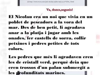 [1] http://www.ivoox.com/peix-nicolau-audios-mp3_rf_473236_1.html




                                   Va, doncs,segueix!

 El Nicolau era un noi que vivia en un
 poblet de pescadors a la vora del
 mar. Des de ben petit, li agradava
 anar a la platja i jugar amb les
 onades, fer castells de sorra, collir
 petxines i pedres petites de tots
 colors.
   Les pedres que més li agradaven eren
   les de cristall verd, perquè deia que
   eren trossos d’un palau submergit a 53
05/09/12
   les profunditats marines.
 