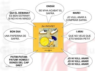 ONDIÀ!
                        SE M’HA ACABAT EL
   QUI EL DEMANA?             SAFRÀ.            MARE!
   ÉS BEN ESTRANY.
                                             JO VULL ANAR A
  SI NO HI HA NINGÚ!.
                                            COMPRAR SAFRÀ.



   BON DIA!                                        I ARA!
UNA PAPERINA DE                              QUE NO VEUS QUE
     SAFRÀ.                                  ETS MASSA PETIT




     PATIM-PATAM-
                                             JO HI VULL ANAR!
    PATUM! HOMES I
                                             JO HI VULL ANAR!
    DONES DEL CAP
                                             JO HI VULL ANAR!
05/09/12 DRET                                                 54
 