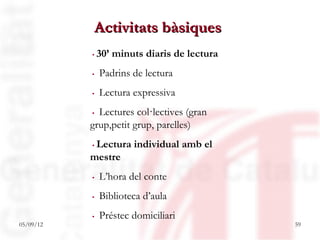 Activitats bàsiques
           .30’ minuts diaris de lectura
           . Padrins de lectura
           . Lectura expressiva
           . Lectures col·lectives (gran
           grup,petit grup, parelles)
           .Lectura individual amb el
           mestre
           . L’hora del conte
           . Biblioteca d’aula
           . Préstec domiciliari
05/09/12                                   59
 