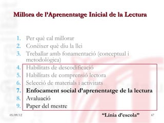 Millora de l’Aprenentatge Inicial de la Lectura


    1. Per què cal millorar
    2. Conèixer què diu la llei
    3. Treballar amb fonamentació (conceptual i
       metodològica)
    4. Habilitats de descodificació
    5. Habilitats de comprensió lectora
    6. Selecció de materials i activitats
    7. Enfocament social d’aprenentatge de la lectura
    8. Avaluació
    9. Paper del mestre
05/09/12                          “Línia d’escola”   67
 