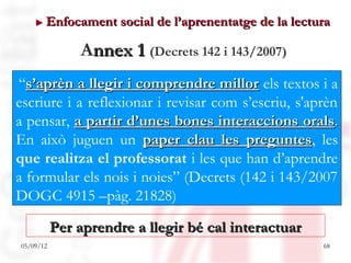 ► Enfocament      social de l’aprenentatge de la lectura

               Annex 1 (Decrets 142 i 143/2007)
“s’aprèn a llegir i comprendre millor els textos i a
escriure i a reflexionar i revisar com s’escriu, s'aprèn
a pensar, a partir d’unes bones interaccions orals.
En això juguen un paper clau les preguntes, les
                                        preguntes
que realitza el professorat i les que han d’aprendre
a formular els nois i noies” (Decrets (142 i 143/2007
DOGC 4915 –pàg. 21828)

           Per aprendre a llegir bé cal interactuar
05/09/12                                                  68
 