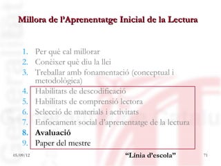 Millora de l’Aprenentatge Inicial de la Lectura


    1. Per què cal millorar
    2. Conèixer què diu la llei
    3. Treballar amb fonamentació (conceptual i
       metodològica)
    4. Habilitats de descodificació
    5. Habilitats de comprensió lectora
    6. Selecció de materials i activitats
    7. Enfocament social d’aprenentatge de la lectura
    8. Avaluació
    9. Paper del mestre
05/09/12                          “Línia d’escola”      71
 