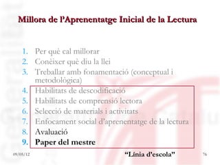 Millora de l’Aprenentatge Inicial de la Lectura


    1. Per què cal millorar
    2. Conèixer què diu la llei
    3. Treballar amb fonamentació (conceptual i
       metodològica)
    4. Habilitats de descodificació
    5. Habilitats de comprensió lectora
    6. Selecció de materials i activitats
    7. Enfocament social d’aprenentatge de la lectura
    8. Avaluació
    9. Paper del mestre
09/05/12                          “Línia d’escola”      76
 