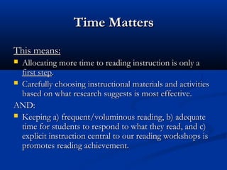 Time Matters
This means:
 Allocating more time to reading instruction is only a
  first step.
 Carefully choosing instructional materials and activities
  based on what research suggests is most effective.
AND:
 Keeping a) frequent/voluminous reading, b) adequate
  time for students to respond to what they read, and c)
  explicit instruction central to our reading workshops is
  promotes reading achievement.
 