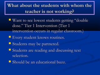 What about the students with whom the
       teacher is not working?
   Want to see lowest students getting “double
    dose.” Tier 1 Intervention (Tier 1
    intervention occurs in regular classroom.)
   Every student knows routines.
   Students may be partnered.
   Students are reading and discussing text
    selection.
   Should be an educational buzz.
 