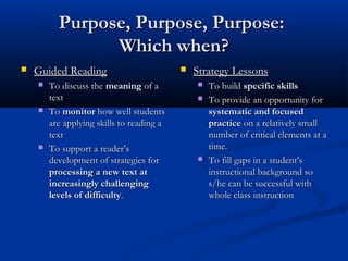 Purpose, Purpose, Purpose:
                Which when?
   Guided Reading                            Strategy Lessons
       To discuss the meaning of a               To build specific skills
        text                                      To provide an opportunity for
       To monitor how well students               systematic and focused
        are applying skills to reading a           practice on a relatively small
        text                                       number of critical elements at a
       To support a reader’s                      time.
        development of strategies for             To fill gaps in a student’s
        processing a new text at                   instructional background so
        increasingly challenging                   s/he can be successful with
        levels of difficulty.                      whole class instruction
 