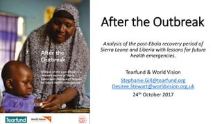 After the Outbreak
Analysis of the post-Ebola recovery period of
Sierra Leone and Liberia with lessons for future
health emergencies.
Tearfund & World Vision
Stephanie.Gill@tearfund.org
Desiree.Stewart@worldvision.org.uk
24th October 2017
 