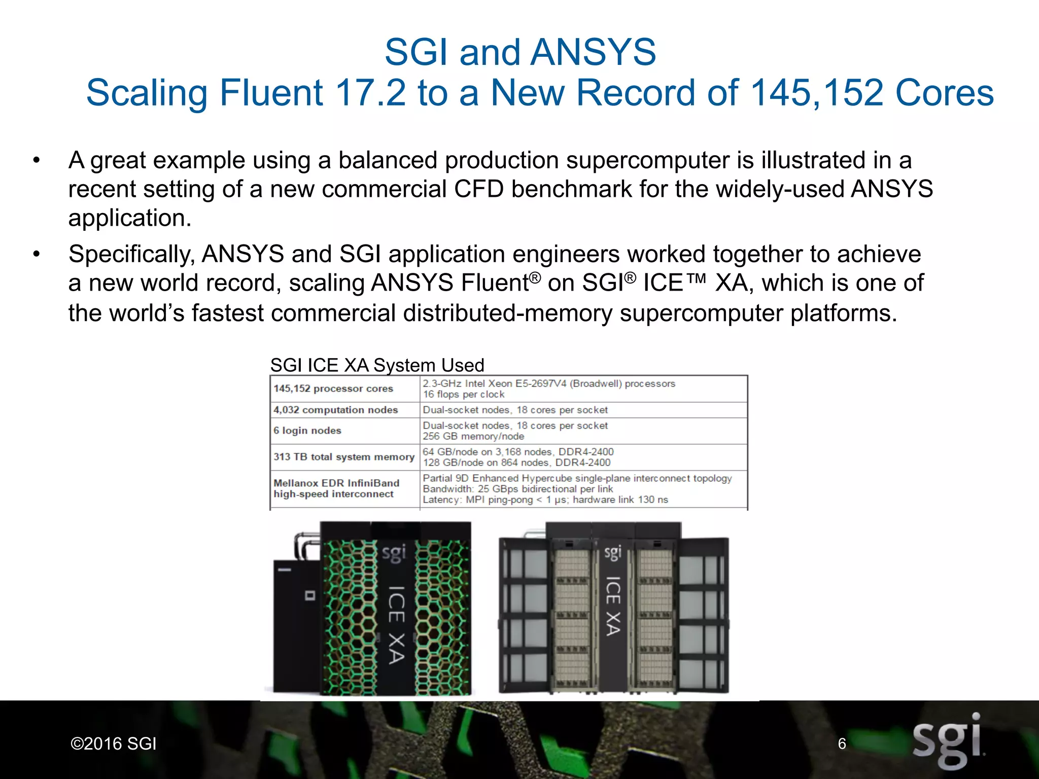 6©2016 SGI
SGI ICE XA System Used
SGI and ANSYS
Scaling Fluent 17.2 to a New Record of 145,152 Cores
•  A great example using a balanced production supercomputer is illustrated in a
recent setting of a new commercial CFD benchmark for the widely-used ANSYS
application.
•  Specifically, ANSYS and SGI application engineers worked together to achieve
a new world record, scaling ANSYS Fluent® on SGI® ICE™ XA, which is one of
the world’s fastest commercial distributed-memory supercomputer platforms.
 