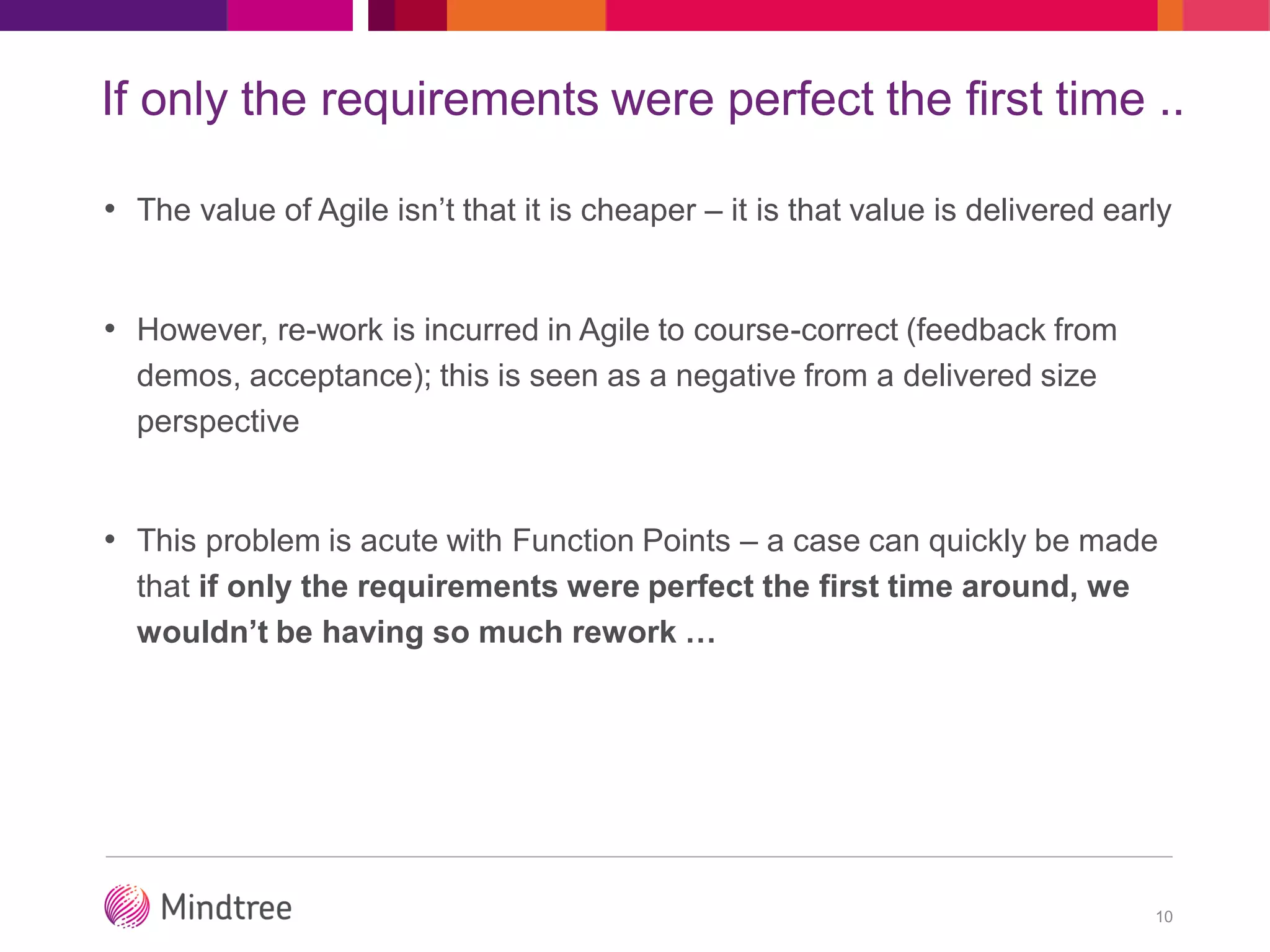 If only the requirements were perfect the first time ..
10
• The value of Agile isn’t that it is cheaper – it is that value is delivered early
• However, re-work is incurred in Agile to course-correct (feedback from
demos, acceptance); this is seen as a negative from a delivered size
perspective
• This problem is acute with Function Points – a case can quickly be made
that if only the requirements were perfect the first time around, we
wouldn’t be having so much rework …
 