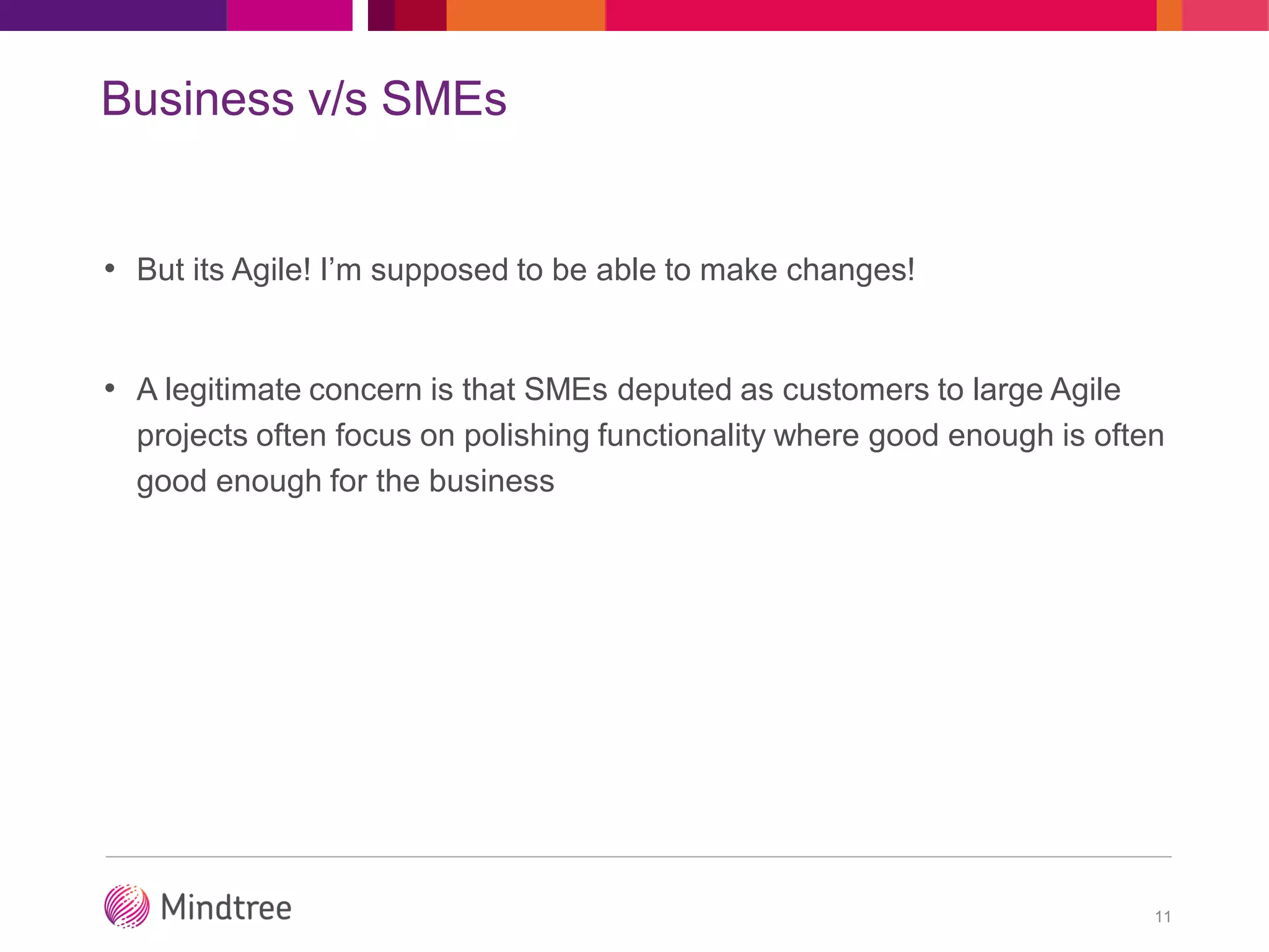 Business v/s SMEs
• But its Agile! I’m supposed to be able to make changes!
• A legitimate concern is that SMEs deputed as customers to large Agile
projects often focus on polishing functionality where good enough is often
good enough for the business
11
 