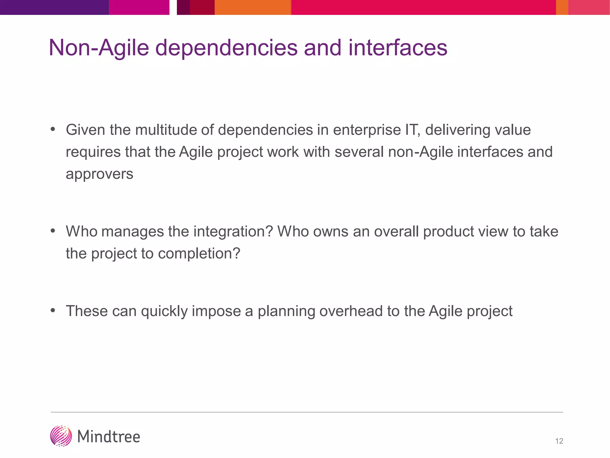 Non-Agile dependencies and interfaces
• Given the multitude of dependencies in enterprise IT, delivering value
requires that the Agile project work with several non-Agile interfaces and
approvers
• Who manages the integration? Who owns an overall product view to take
the project to completion?
• These can quickly impose a planning overhead to the Agile project
12
 