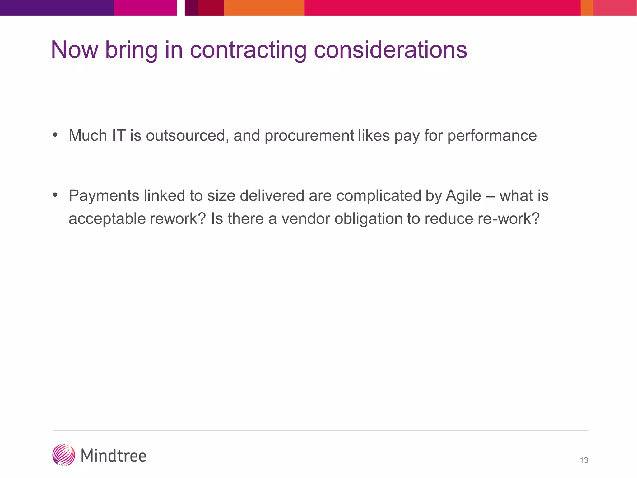 Now bring in contracting considerations
• Much IT is outsourced, and procurement likes pay for performance
• Payments linked to size delivered are complicated by Agile – what is
acceptable rework? Is there a vendor obligation to reduce re-work?
13
 