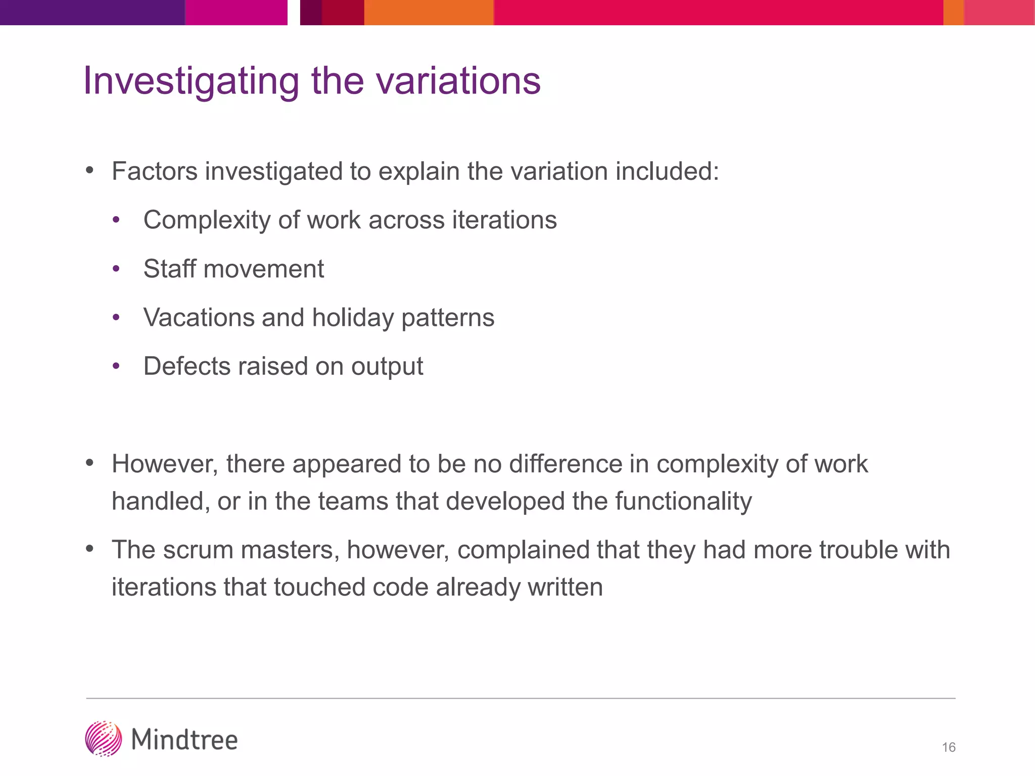 Investigating the variations
• Factors investigated to explain the variation included:
• Complexity of work across iterations
• Staff movement
• Vacations and holiday patterns
• Defects raised on output
• However, there appeared to be no difference in complexity of work
handled, or in the teams that developed the functionality
• The scrum masters, however, complained that they had more trouble with
iterations that touched code already written
16
 