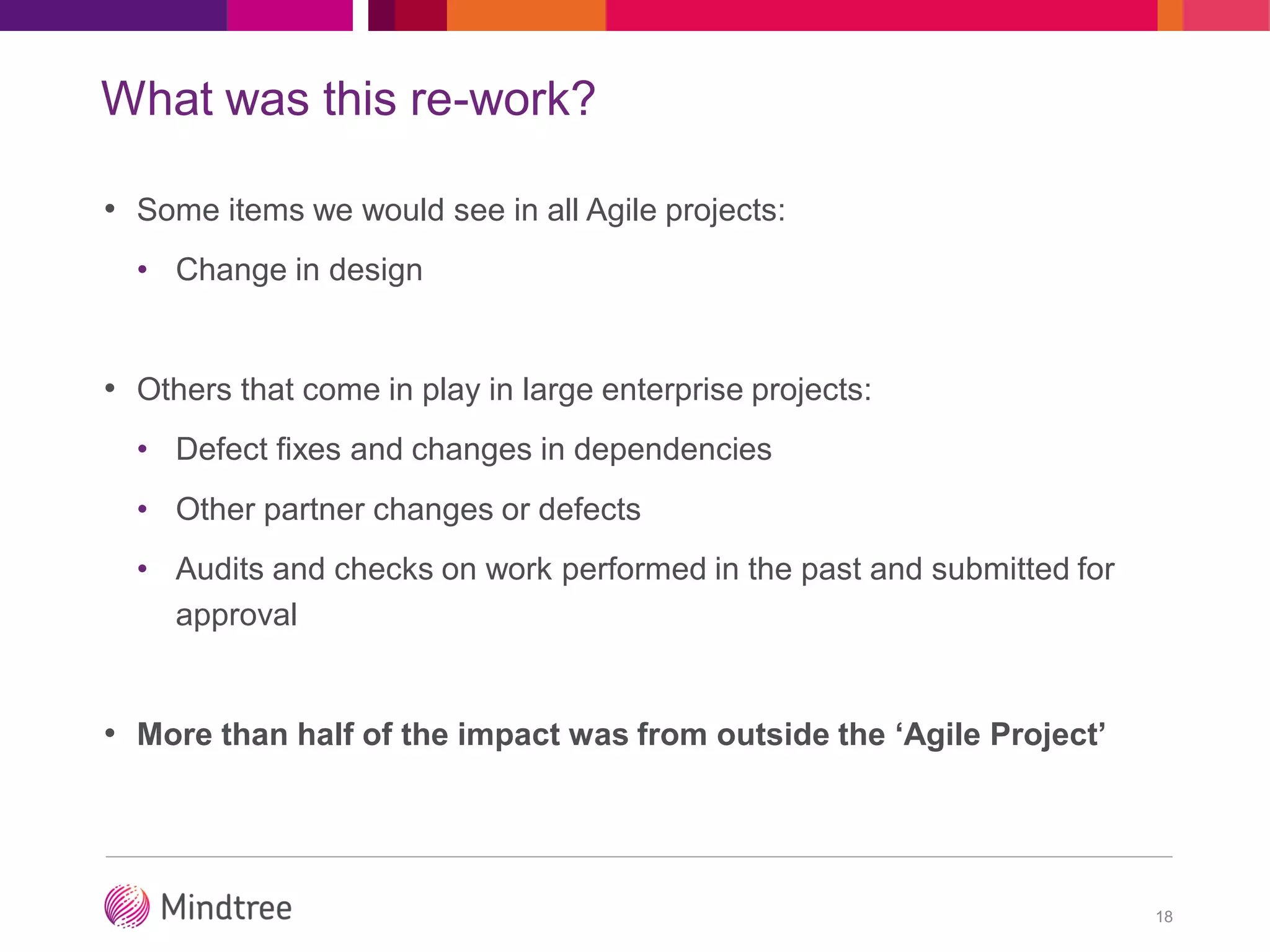 What was this re-work?
• Some items we would see in all Agile projects:
• Change in design
• Others that come in play in large enterprise projects:
• Defect fixes and changes in dependencies
• Other partner changes or defects
• Audits and checks on work performed in the past and submitted for
approval
• More than half of the impact was from outside the ‘Agile Project’
18
 