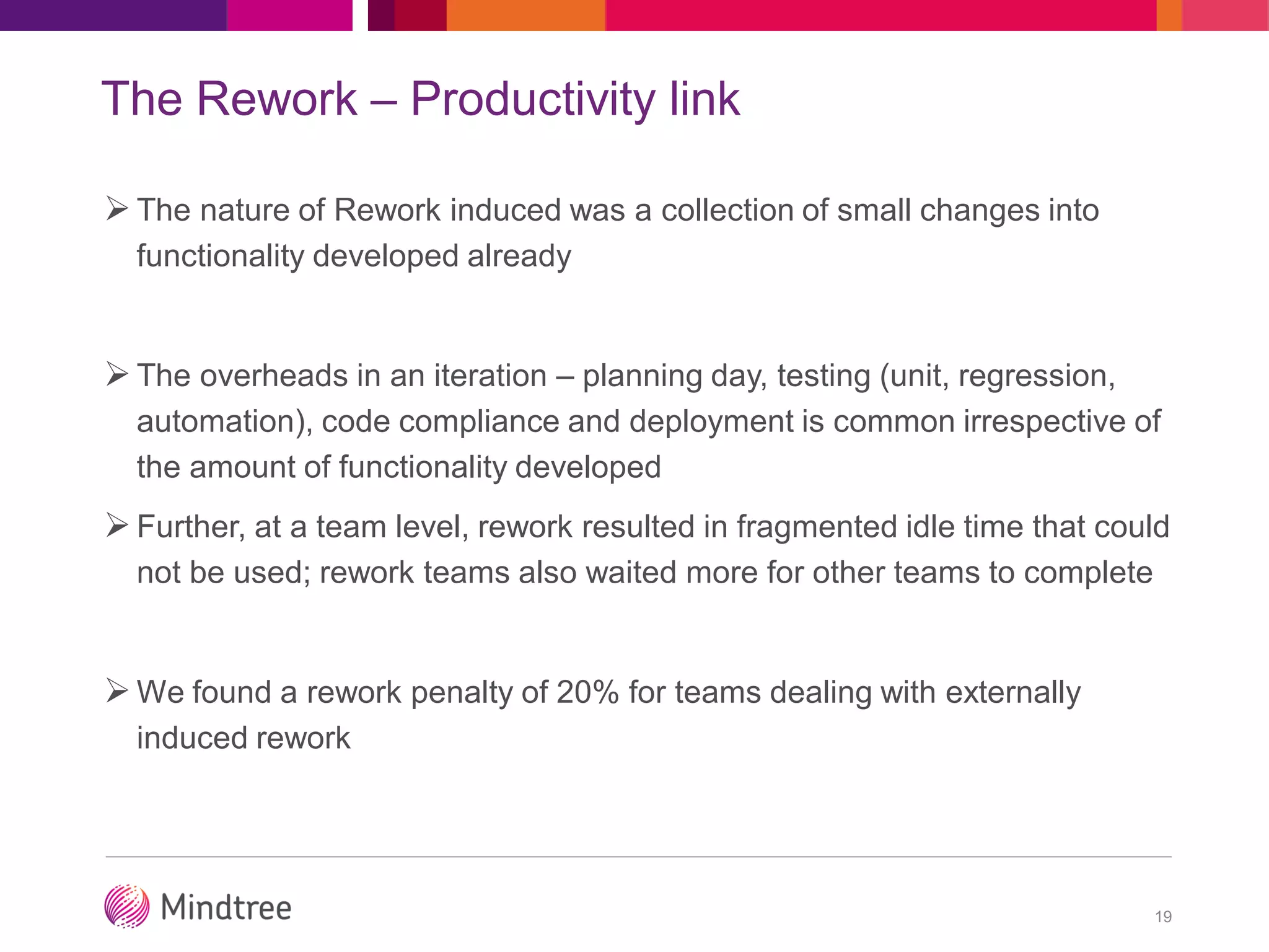 The Rework – Productivity link
The nature of Rework induced was a collection of small changes into
functionality developed already
The overheads in an iteration – planning day, testing (unit, regression,
automation), code compliance and deployment is common irrespective of
the amount of functionality developed
Further, at a team level, rework resulted in fragmented idle time that could
not be used; rework teams also waited more for other teams to complete
We found a rework penalty of 20% for teams dealing with externally
induced rework
19
 