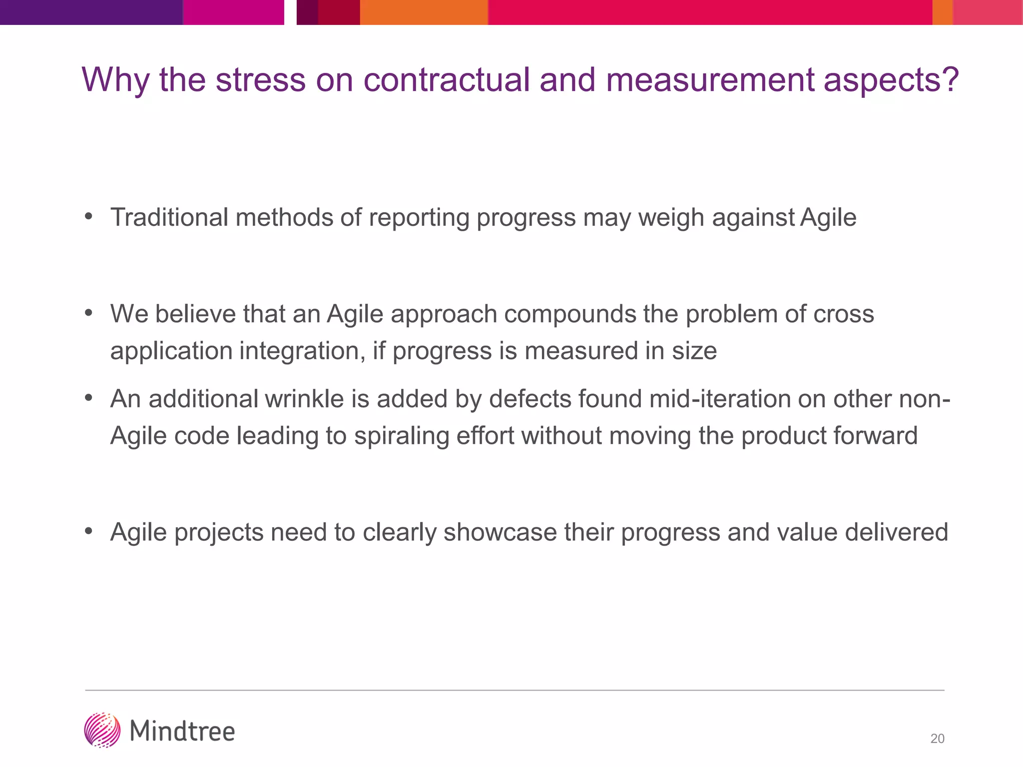 Why the stress on contractual and measurement aspects?
• Traditional methods of reporting progress may weigh against Agile
• We believe that an Agile approach compounds the problem of cross
application integration, if progress is measured in size
• An additional wrinkle is added by defects found mid-iteration on other non-
Agile code leading to spiraling effort without moving the product forward
• Agile projects need to clearly showcase their progress and value delivered
20
 
