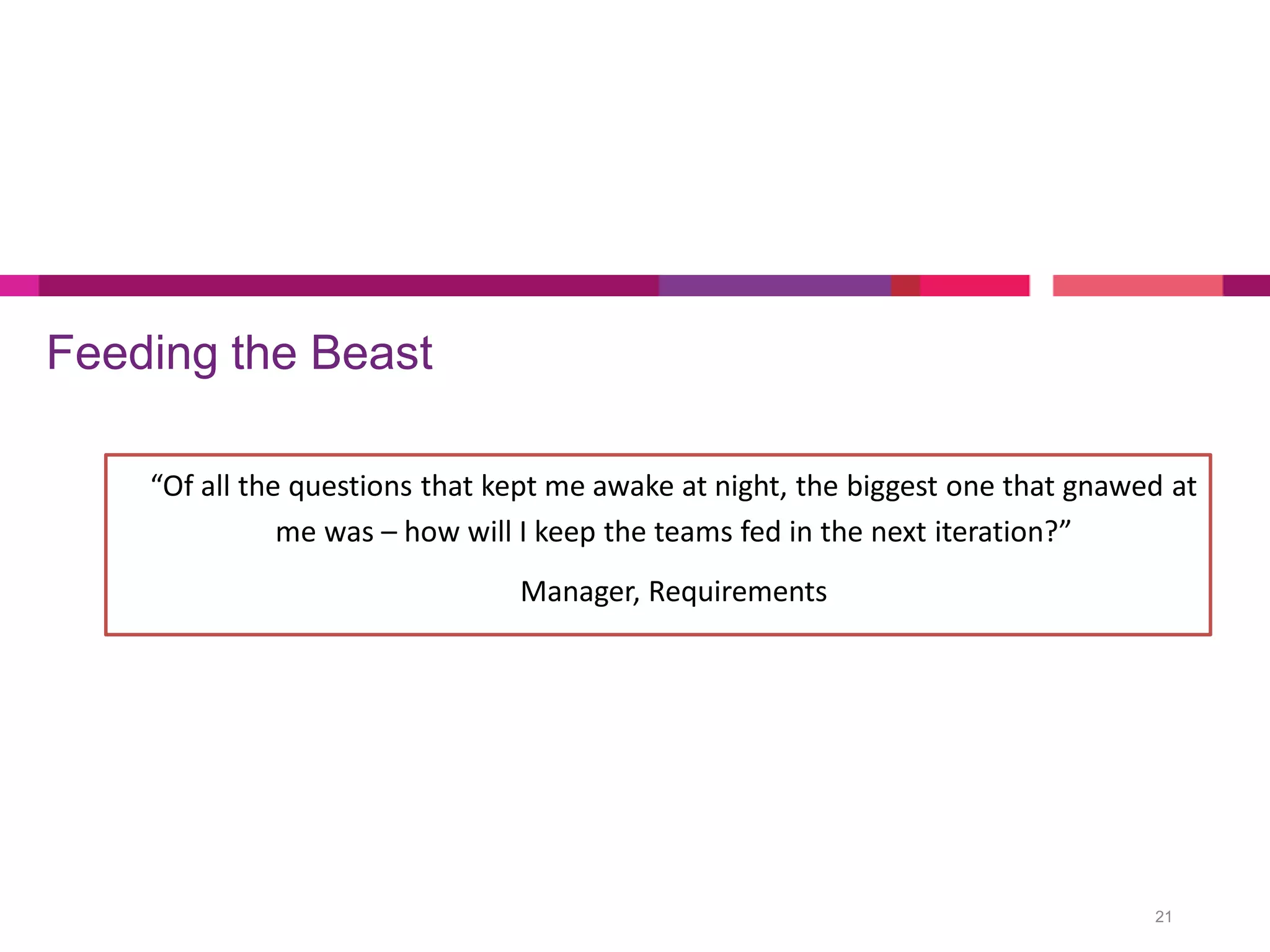 Feeding the Beast
21
“Of all the questions that kept me awake at night, the biggest one that gnawed at
me was – how will I keep the teams fed in the next iteration?”
Manager, Requirements
 