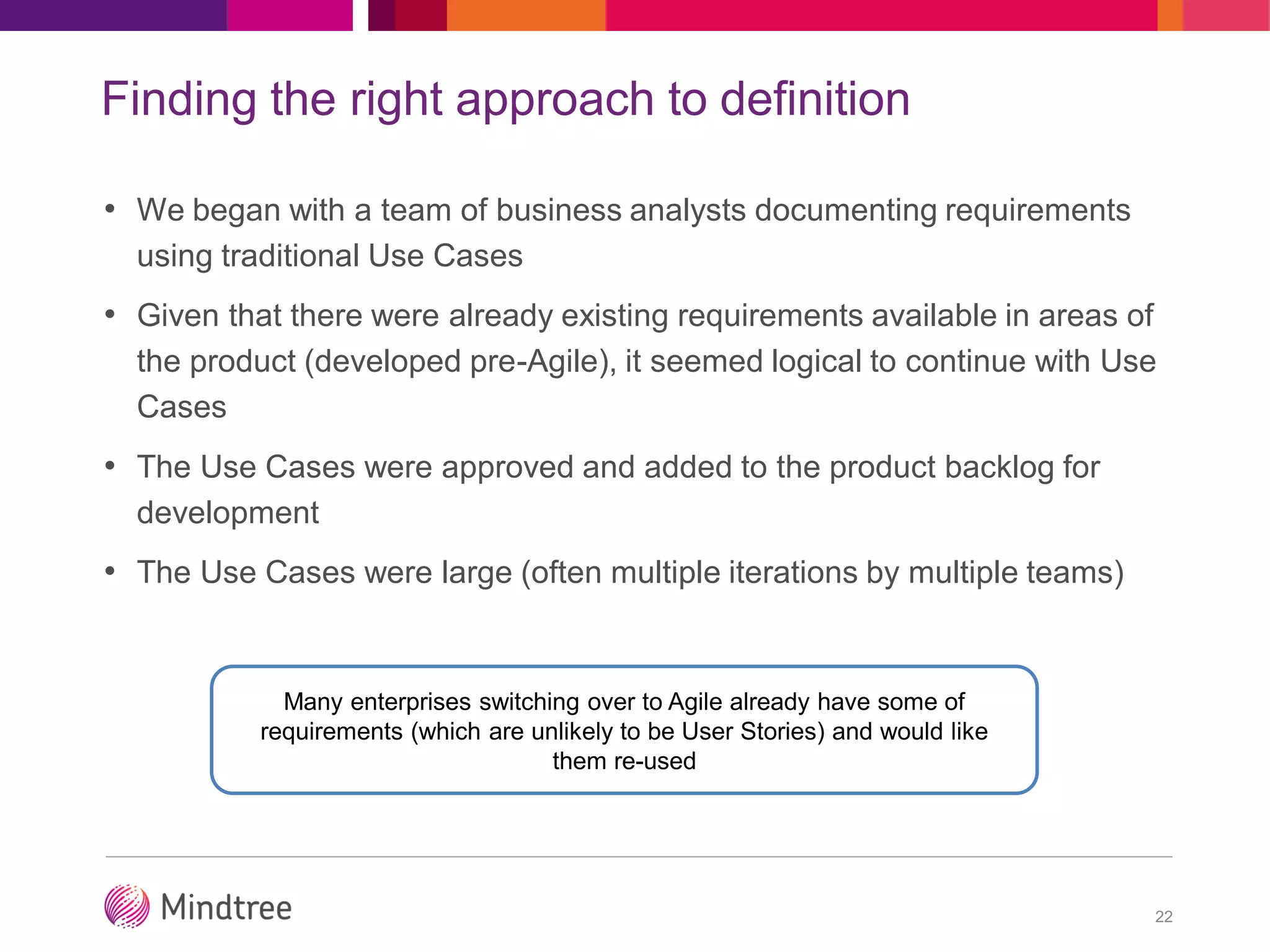 Finding the right approach to definition
• We began with a team of business analysts documenting requirements
using traditional Use Cases
• Given that there were already existing requirements available in areas of
the product (developed pre-Agile), it seemed logical to continue with Use
Cases
• The Use Cases were approved and added to the product backlog for
development
• The Use Cases were large (often multiple iterations by multiple teams)
22
Many enterprises switching over to Agile already have some of
requirements (which are unlikely to be User Stories) and would like
them re-used
 