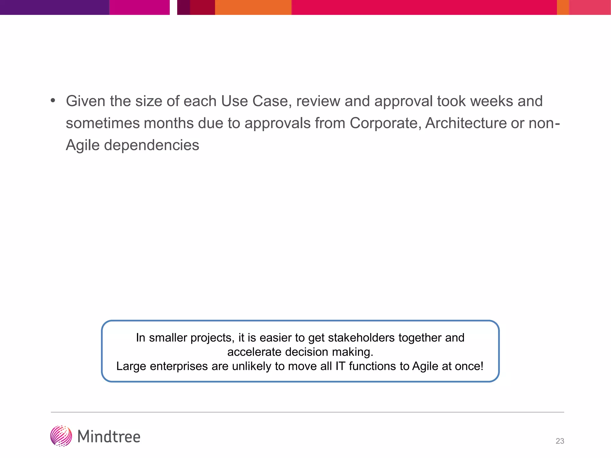 • Given the size of each Use Case, review and approval took weeks and
sometimes months due to approvals from Corporate, Architecture or non-
Agile dependencies
23
In smaller projects, it is easier to get stakeholders together and
accelerate decision making.
Large enterprises are unlikely to move all IT functions to Agile at once!
 