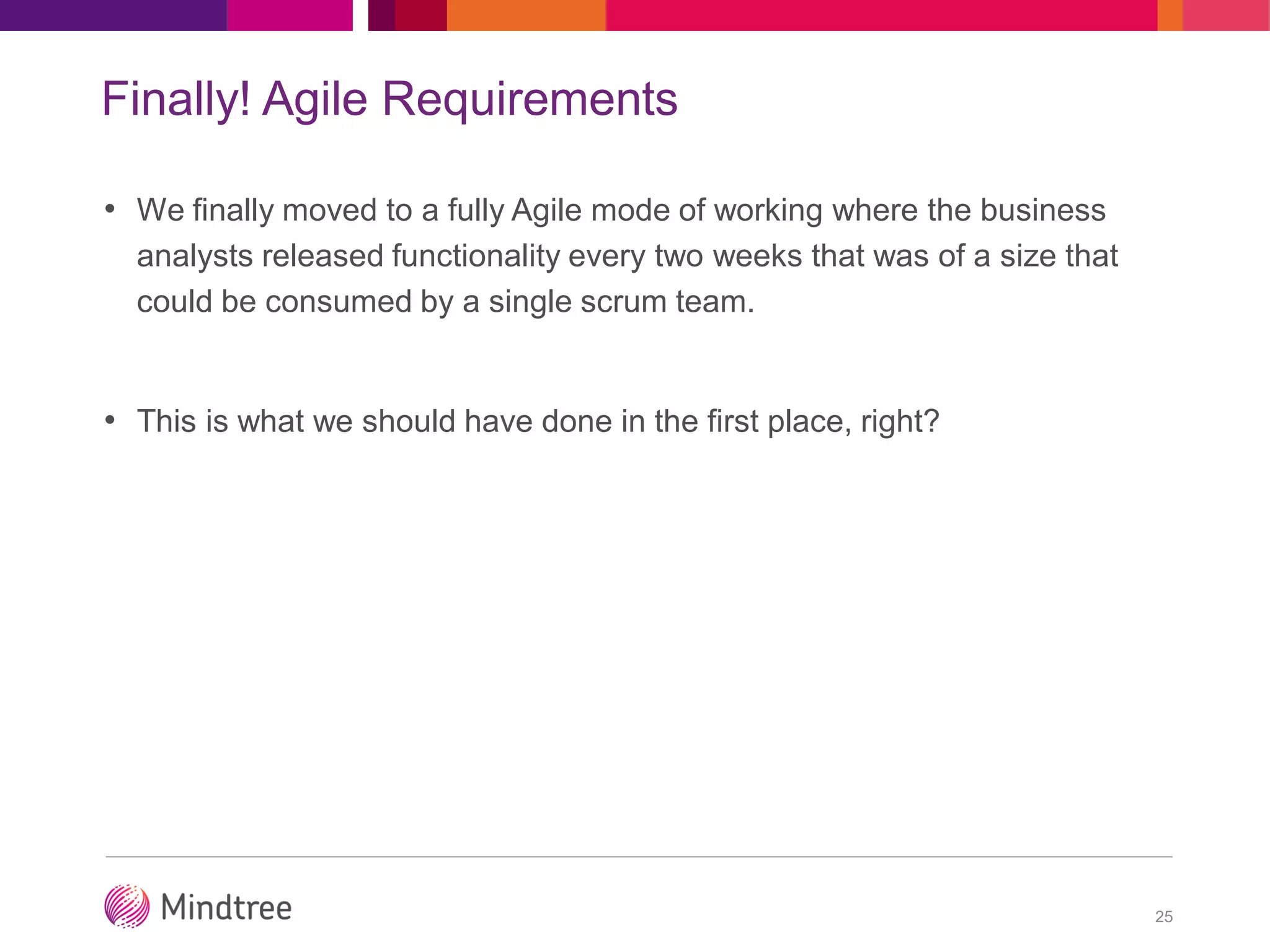 Finally! Agile Requirements
• We finally moved to a fully Agile mode of working where the business
analysts released functionality every two weeks that was of a size that
could be consumed by a single scrum team.
• This is what we should have done in the first place, right?
25
 