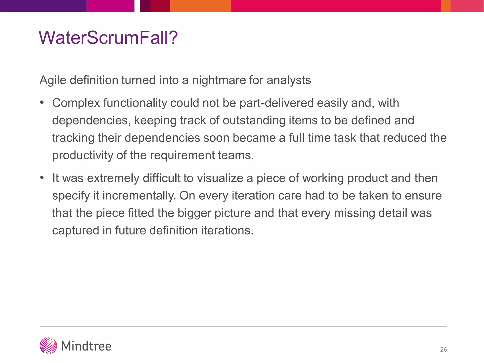 WaterScrumFall?
Agile definition turned into a nightmare for analysts
• Complex functionality could not be part-delivered easily and, with
dependencies, keeping track of outstanding items to be defined and
tracking their dependencies soon became a full time task that reduced the
productivity of the requirement teams.
• It was extremely difficult to visualize a piece of working product and then
specify it incrementally. On every iteration care had to be taken to ensure
that the piece fitted the bigger picture and that every missing detail was
captured in future definition iterations.
26
 