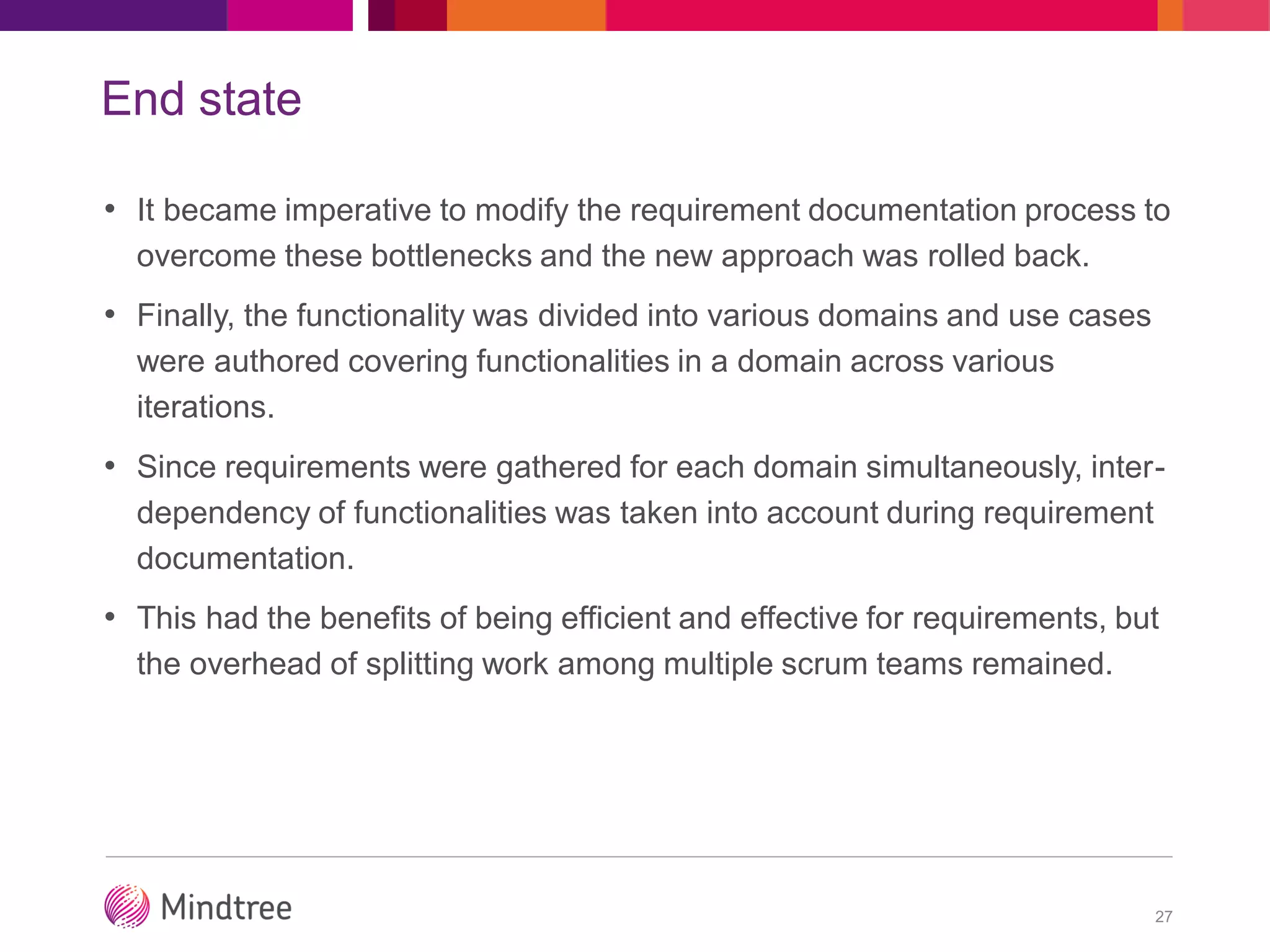 End state
• It became imperative to modify the requirement documentation process to
overcome these bottlenecks and the new approach was rolled back.
• Finally, the functionality was divided into various domains and use cases
were authored covering functionalities in a domain across various
iterations.
• Since requirements were gathered for each domain simultaneously, inter-
dependency of functionalities was taken into account during requirement
documentation.
• This had the benefits of being efficient and effective for requirements, but
the overhead of splitting work among multiple scrum teams remained.
27
 