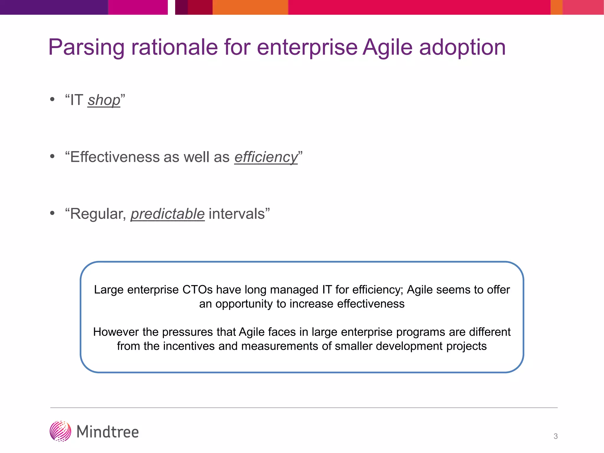 Parsing rationale for enterprise Agile adoption
• “IT shop”
• “Effectiveness as well as efficiency”
• “Regular, predictable intervals”
3
Large enterprise CTOs have long managed IT for efficiency; Agile seems to offer
an opportunity to increase effectiveness
However the pressures that Agile faces in large enterprise programs are different
from the incentives and measurements of smaller development projects
 
