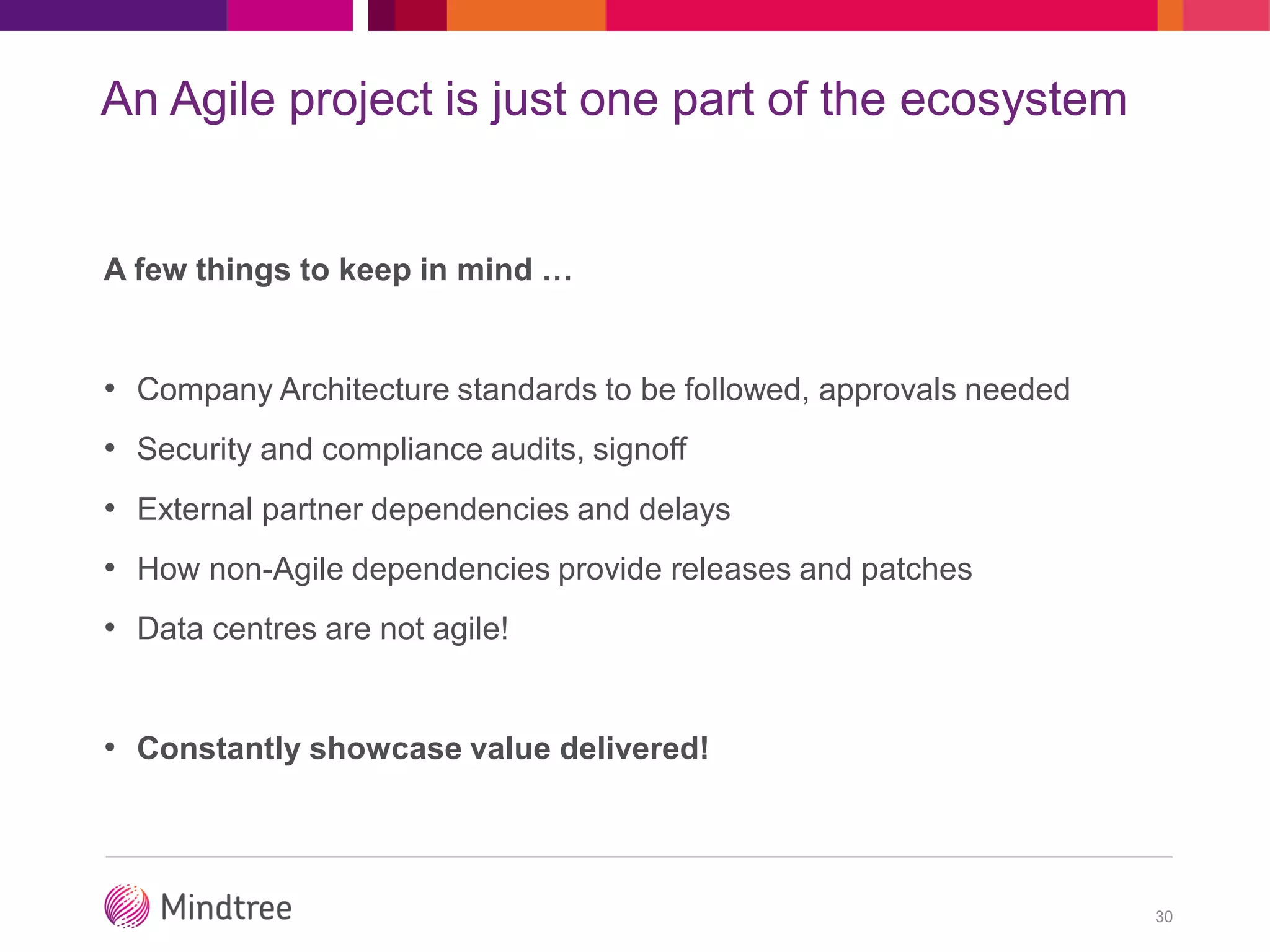 An Agile project is just one part of the ecosystem
A few things to keep in mind …
• Company Architecture standards to be followed, approvals needed
• Security and compliance audits, signoff
• External partner dependencies and delays
• How non-Agile dependencies provide releases and patches
• Data centres are not agile!
• Constantly showcase value delivered!
30
 