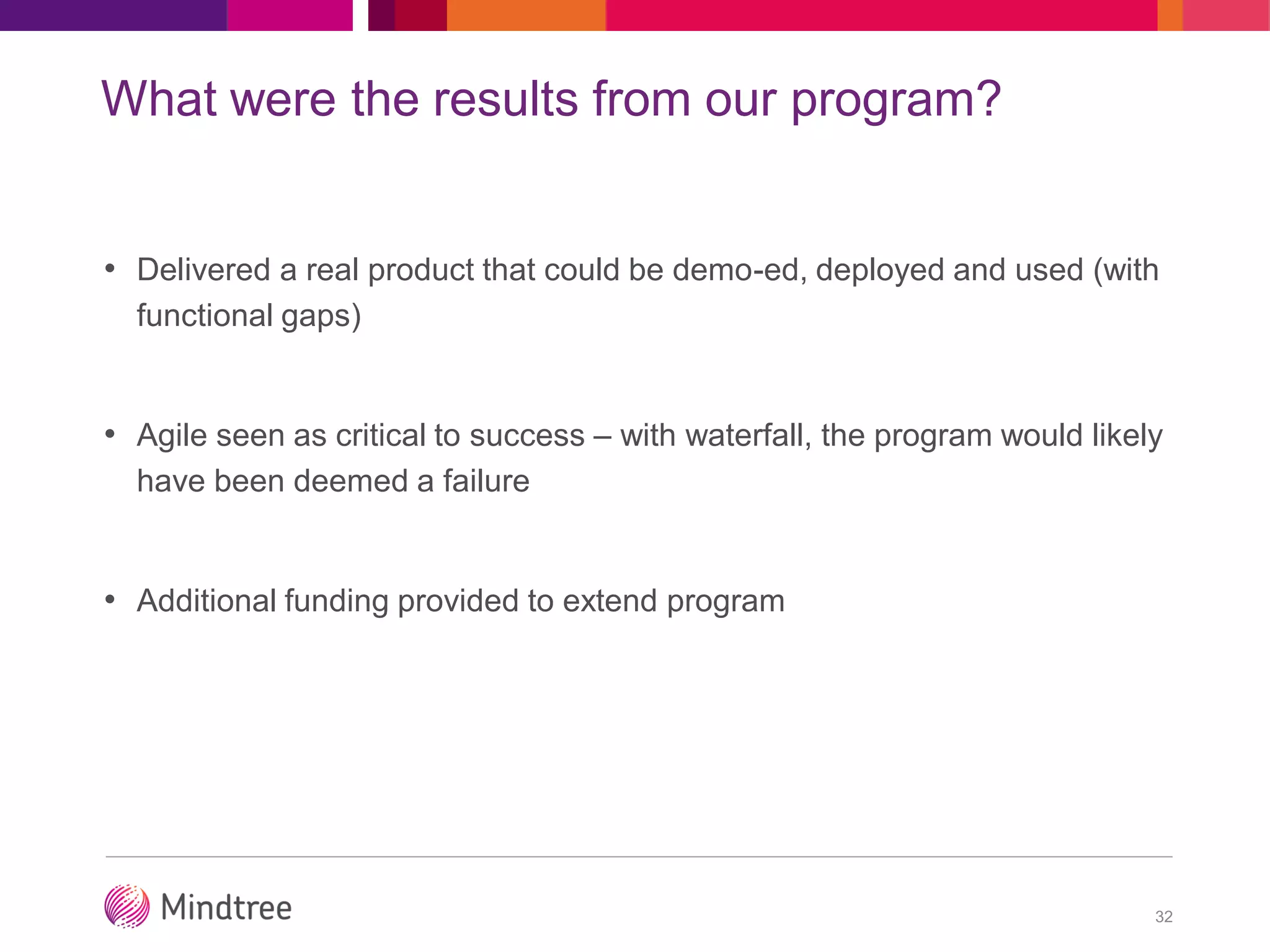 What were the results from our program?
• Delivered a real product that could be demo-ed, deployed and used (with
functional gaps)
• Agile seen as critical to success – with waterfall, the program would likely
have been deemed a failure
• Additional funding provided to extend program
32
 