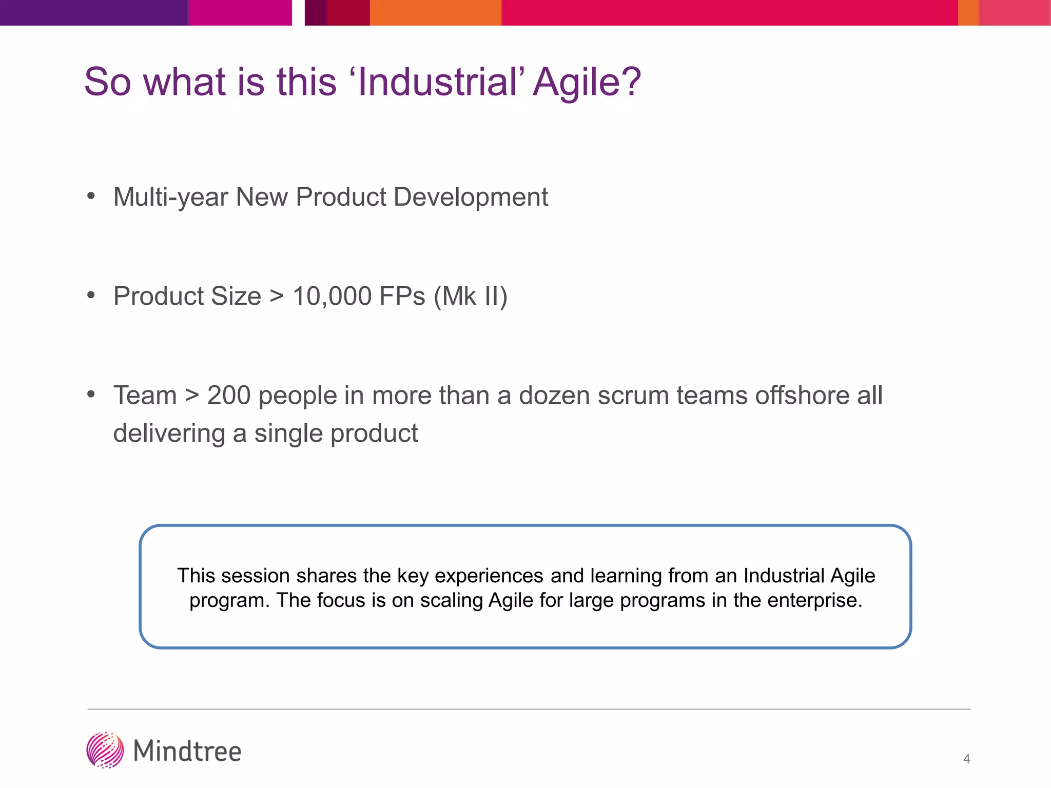 So what is this ‘Industrial’ Agile?
• Multi-year New Product Development
• Product Size > 10,000 FPs (Mk II)
• Team > 200 people in more than a dozen scrum teams offshore all
delivering a single product
4
This session shares the key experiences and learning from an Industrial Agile
program. The focus is on scaling Agile for large programs in the enterprise.
 