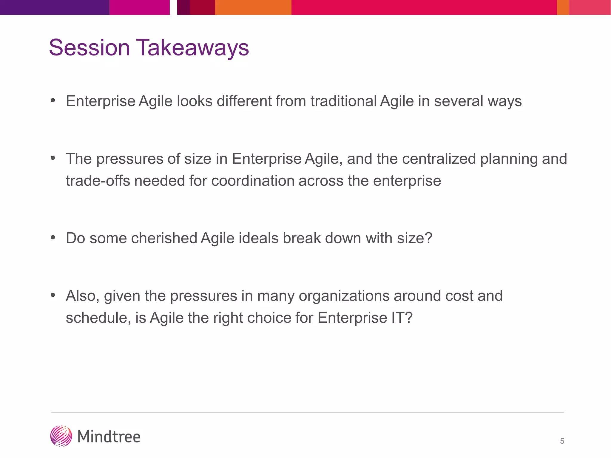 Session Takeaways
• Enterprise Agile looks different from traditional Agile in several ways
• The pressures of size in Enterprise Agile, and the centralized planning and
trade-offs needed for coordination across the enterprise
• Do some cherished Agile ideals break down with size?
• Also, given the pressures in many organizations around cost and
schedule, is Agile the right choice for Enterprise IT?
5
 
