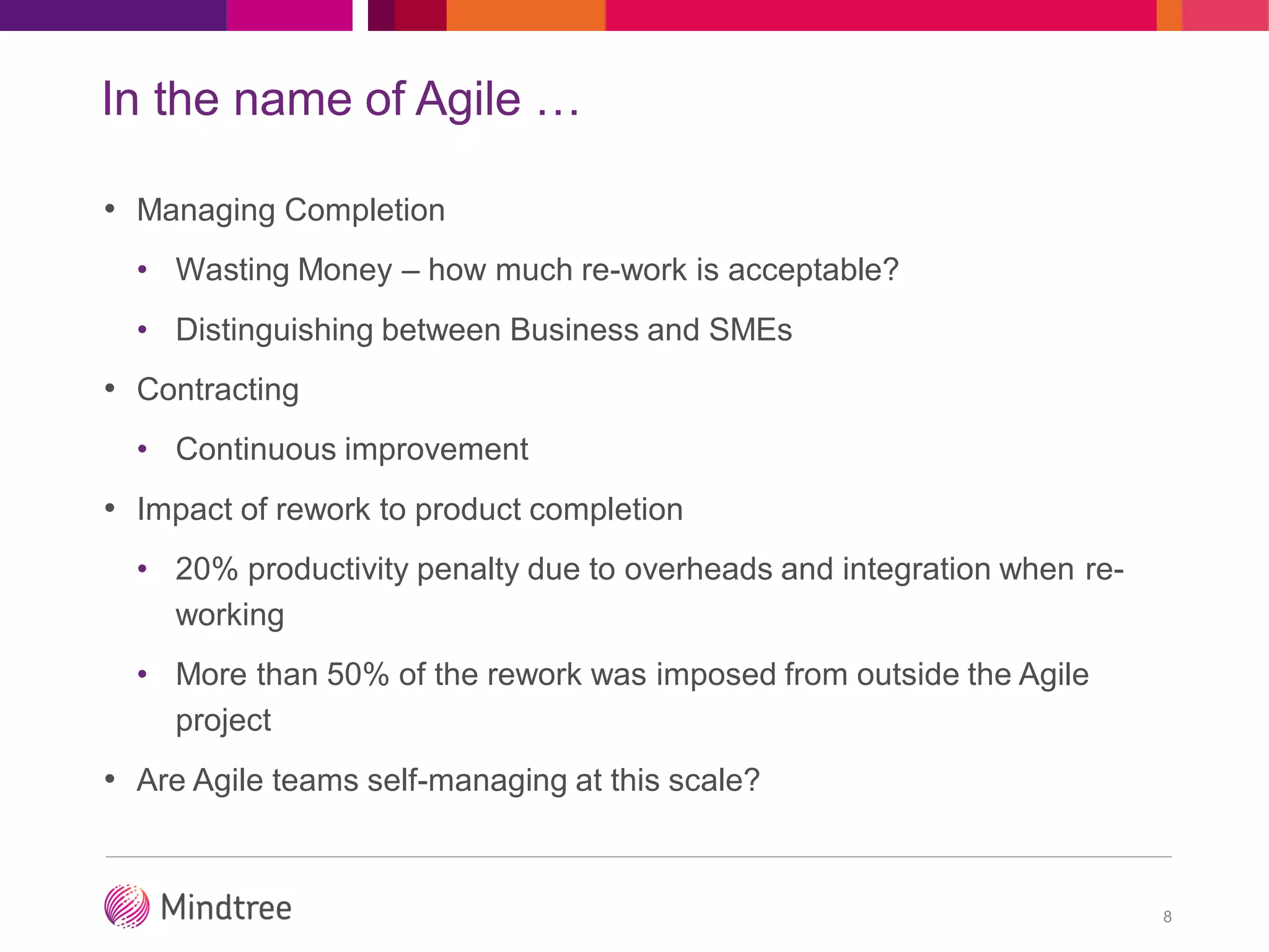 In the name of Agile …
• Managing Completion
• Wasting Money – how much re-work is acceptable?
• Distinguishing between Business and SMEs
• Contracting
• Continuous improvement
• Impact of rework to product completion
• 20% productivity penalty due to overheads and integration when re-
working
• More than 50% of the rework was imposed from outside the Agile
project
• Are Agile teams self-managing at this scale?
8
 