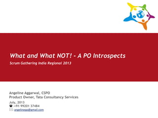 Angeline Aggarwal, CSPO
Product Owner, Tata Consultancy Services
Scrum Gathering India Regional 2013
July, 2013
: +91 99201 37484
: angelinepp@gmail.com
What and What NOT! - A PO Introspects
 